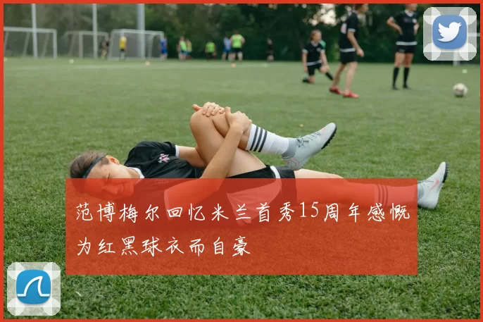 范博梅尔回忆米兰首秀15周年感慨为红黑球衣而自豪