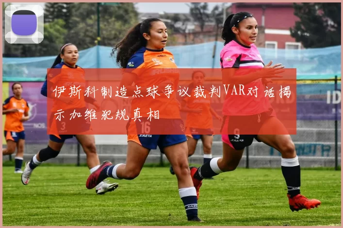 伊斯科制造点球争议裁判VAR对话揭示加维犯规真相