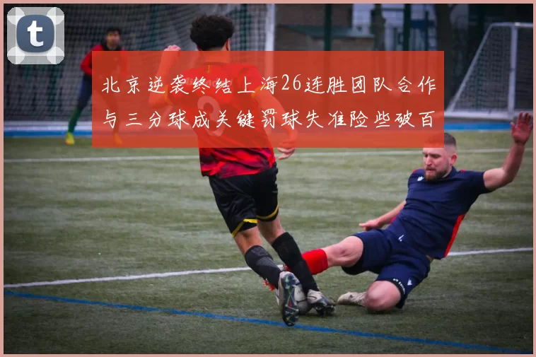 北京逆袭终结上海26连胜团队合作与三分球成关键罚球失准险些破百