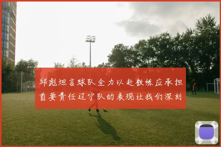 邱彪坦言球队全力以赴教练应承担首要责任辽宁队的表现让我们深刻反思
