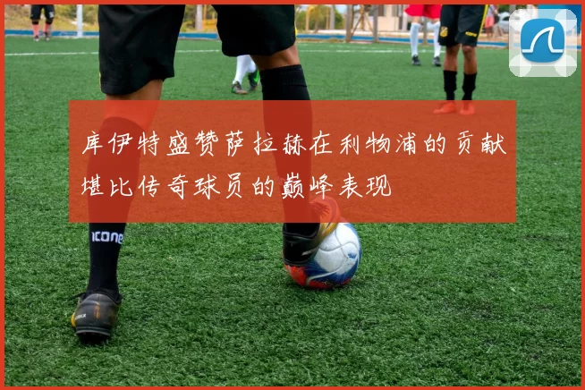 库伊特盛赞萨拉赫在利物浦的贡献堪比传奇球员的巅峰表现