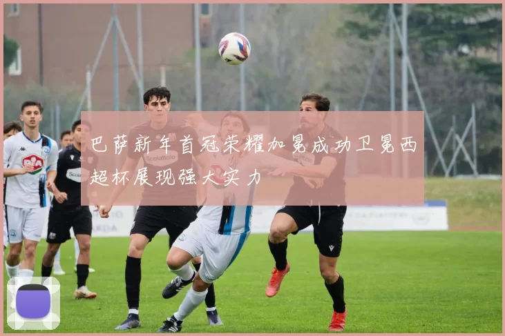 巴萨新年首冠荣耀加冕成功卫冕西超杯展现强大实力