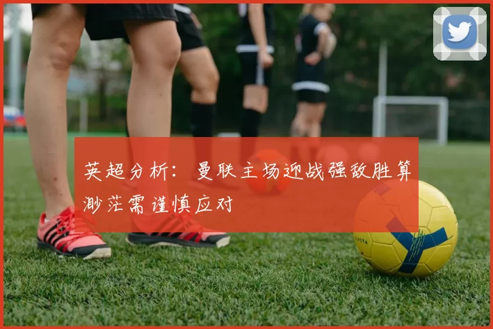 英超分析：曼联主场迎战强敌胜算渺茫需谨慎应对