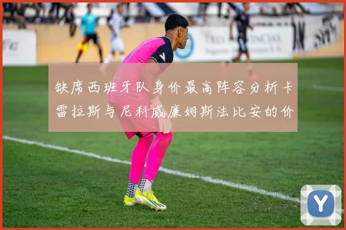缺席西班牙队身价最高阵容分析卡雷拉斯与尼科威廉姆斯法比安的价值探讨