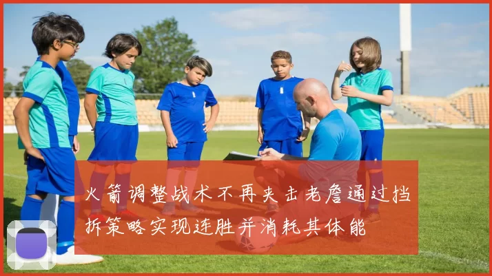 火箭调整战术不再夹击老詹通过挡拆策略实现连胜并消耗其体能