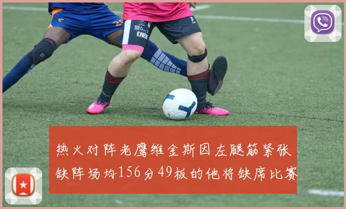 热火对阵老鹰维金斯因左腿筋紧张缺阵场均156分49板的他将缺席比赛