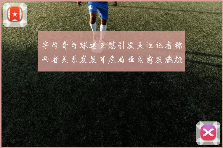 字母哥与球迷互怼引发关注记者称两者关系岌岌可危局面或愈发尴尬