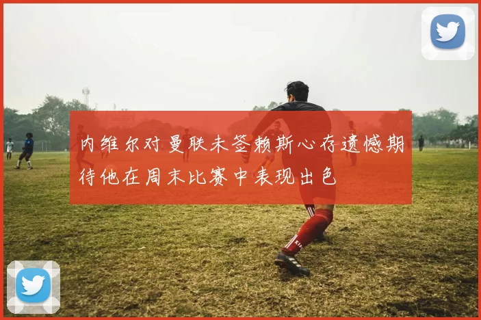 内维尔对曼联未签赖斯心存遗憾期待他在周末比赛中表现出色
