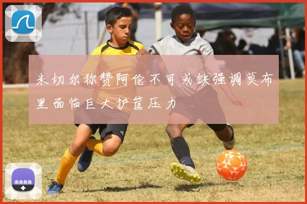 米切尔称赞阿伦不可或缺强调莫布里面临巨大护筐压力