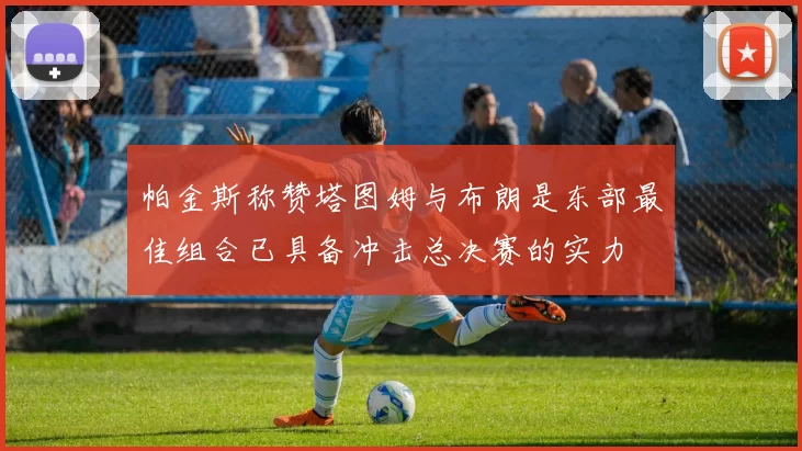 帕金斯称赞塔图姆与布朗是东部最佳组合已具备冲击总决赛的实力