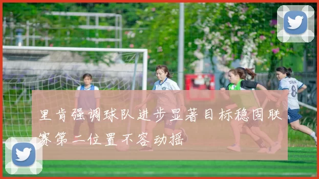 里肯强调球队进步显著目标稳固联赛第二位置不容动摇