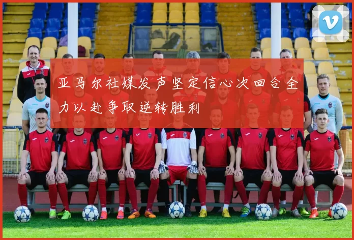 亚马尔社媒发声坚定信心次回合全力以赴争取逆转胜利