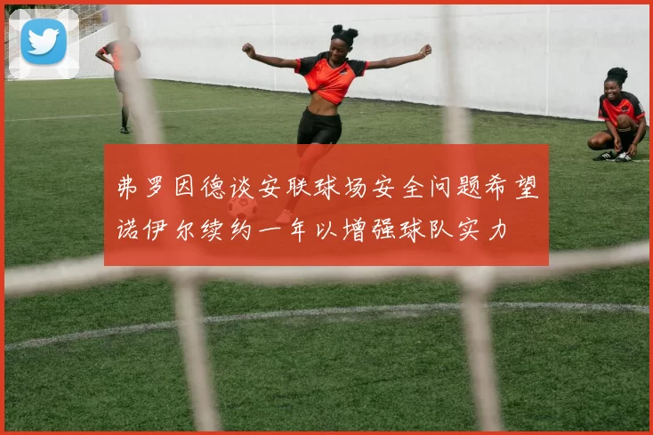 弗罗因德谈安联球场安全问题希望诺伊尔续约一年以增强球队实力